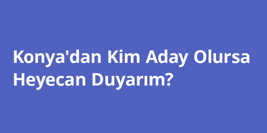 Konya'dan Kim Aday Olursa Heyecan Duyarım?!