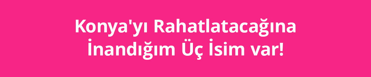 Konya'yı Rahatlatacağına İnandığım Üç İsim Var!