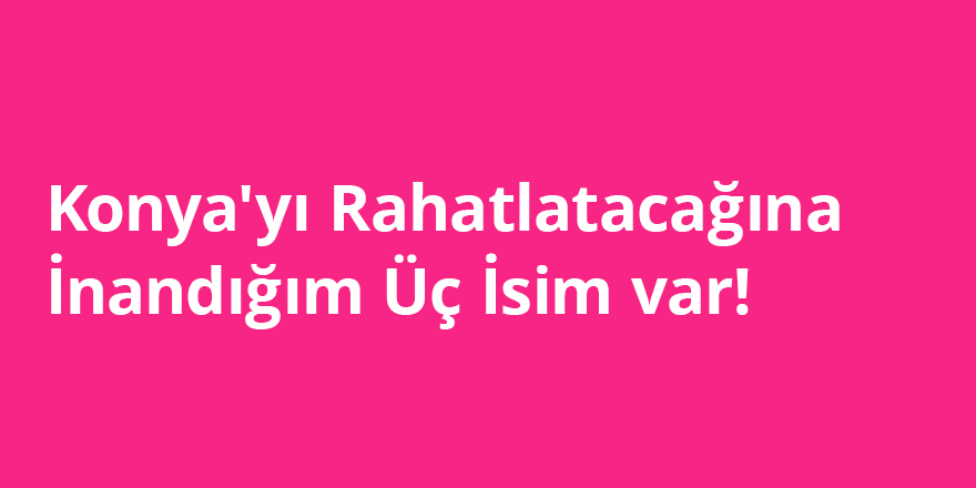 Konya'yı Rahatlatacağına İnandığım Üç İsim Var!