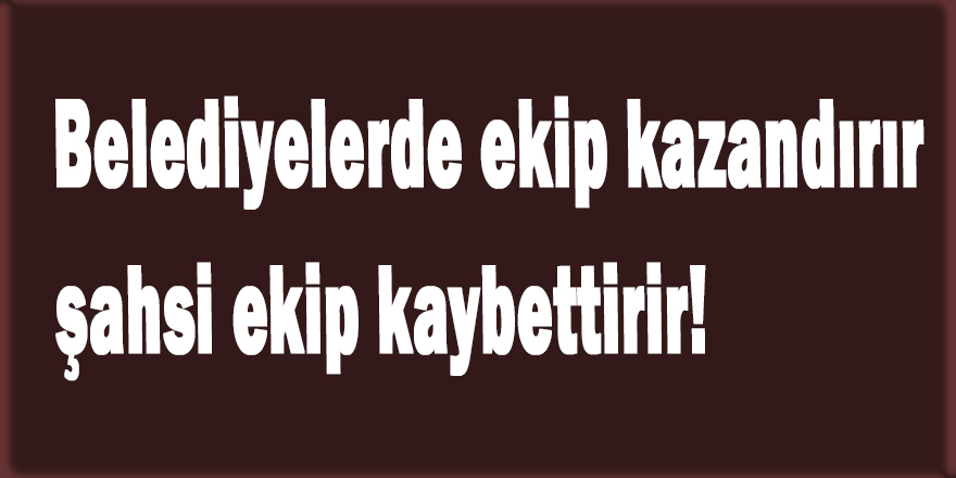 Belediyelerde siyasi ekip kazandırır, şahsi ekip kaybettirir!