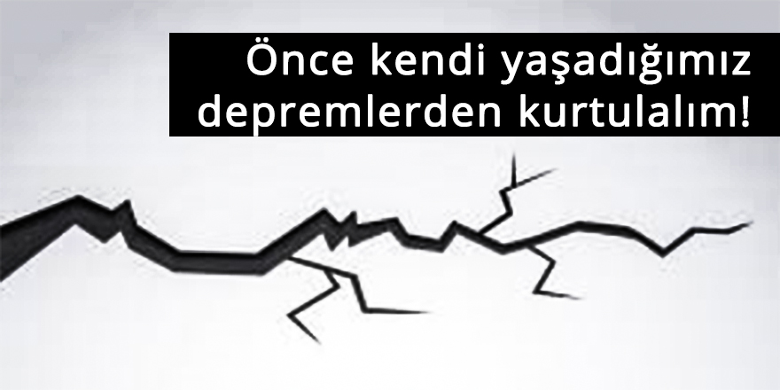 Önce kendi yaşadığımız depremlerden kurtulalım!