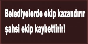 Belediyelerde siyasi ekip kazandırır, şahsi ekip kaybettirir!