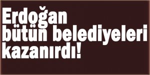 Erdoğan bütün belediyeleri kazanırdı!